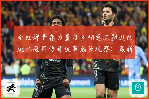 全红婵青春力量与坚韧意志塑造的跳水冠军传奇故事成长观察：最新赛事动态与深度分析