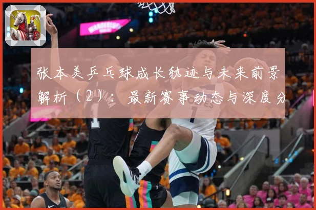 张本美乒乓球成长轨迹与未来前景解析（2）：最新赛事动态与深度分析