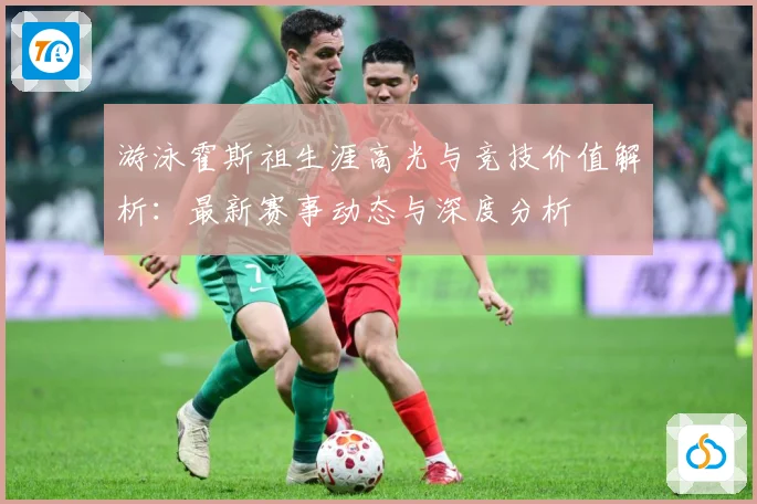 游泳霍斯祖生涯高光与竞技价值解析：最新赛事动态与深度分析