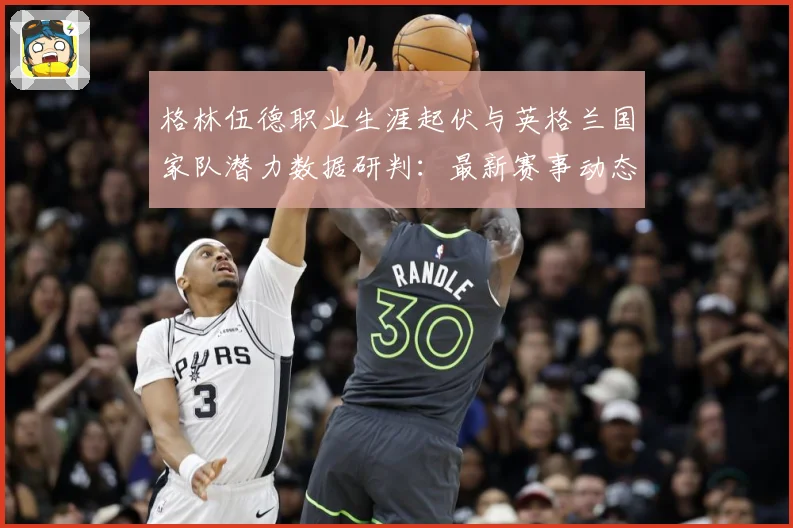 格林伍德职业生涯起伏与英格兰国家队潜力数据研判：最新赛事动态与深度分析