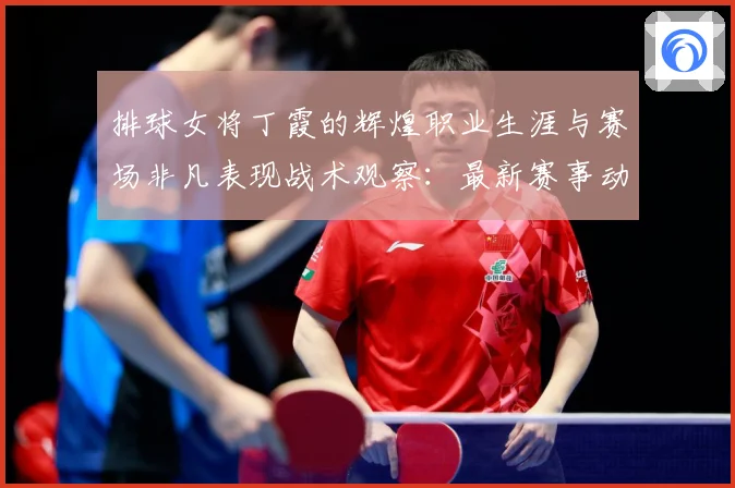 排球女将丁霞的辉煌职业生涯与赛场非凡表现战术观察：最新赛事动态与深度分析