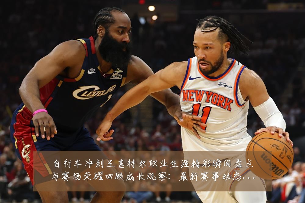 自行车冲刺王基特尔职业生涯精彩瞬间盘点与赛场荣耀回顾成长观察:最新赛事动态与深度分析