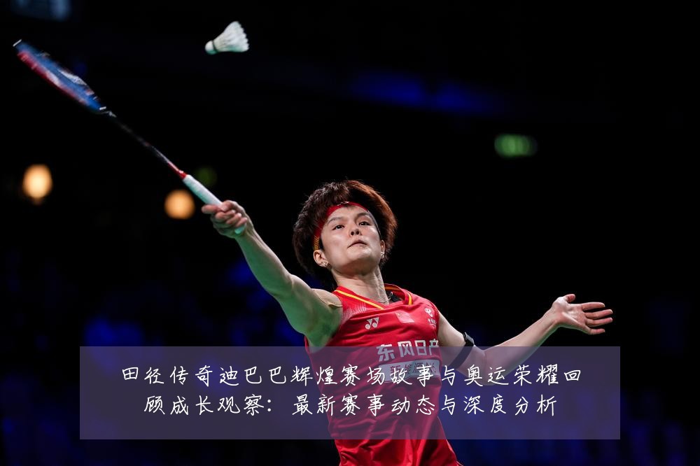 田径传奇迪巴巴辉煌赛场故事与奥运荣耀回顾成长观察:最新赛事动态与深度分析