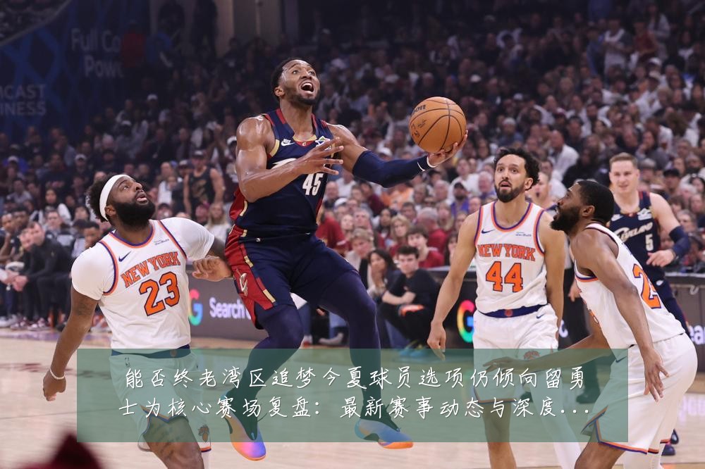 能否终老湾区追梦今夏球员选项仍倾向留勇士为核心赛场复盘:最新赛事动态与深度分析